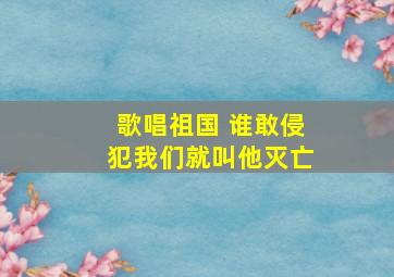 歌唱祖国 谁敢侵犯我们就叫他灭亡